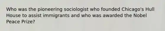 Who was the pioneering sociologist who founded Chicago's Hull House to assist immigrants and who was awarded the Nobel Peace Prize?