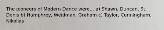 The pioneers of Modern Dance were... a) Shawn, Duncan, St. Denis b) Humphrey, Weidman, Graham c) Taylor, Cunningham, Nikolias