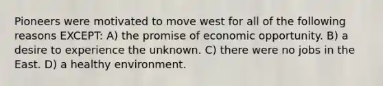 Pioneers were motivated to move west for all of the following reasons EXCEPT: A) the promise of economic opportunity. B) a desire to experience the unknown. C) there were no jobs in the East. D) a healthy environment.