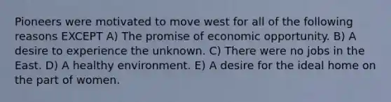 Pioneers were motivated to move west for all of the following reasons EXCEPT A) The promise of economic opportunity. B) A desire to experience the unknown. C) There were no jobs in the East. D) A healthy environment. E) A desire for the ideal home on the part of women.