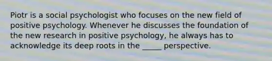 Piotr is a social psychologist who focuses on the new field of positive psychology. Whenever he discusses the foundation of the new research in positive psychology, he always has to acknowledge its deep roots in the _____ perspective.