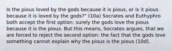 Is the pious loved by the gods because it is pious, or is it pious because it is loved by the gods?" (10a) Socrates and Euthyphro both accept the first option: surely the gods love the pious because it is the pious. But this means, Socrates argues, that we are forced to reject the second option: the fact that the gods love something cannot explain why the pious is the pious (10d).