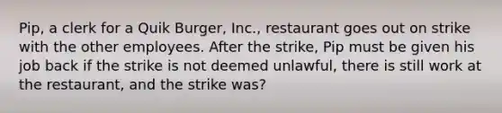 Pip, a clerk for a Quik Burger, Inc., restaurant goes out on strike with the other employees. After the strike, Pip must be given his job back if the strike is not deemed unlawful, there is still work at the restaurant, and the strike was?