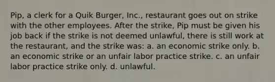 Pip, a clerk for a Quik Burger, Inc., restaurant goes out on strike with the other employees. After the strike, Pip must be given his job back if the strike is not deemed unlawful, there is still work at the restaurant, and the strike was: a. an economic strike only. b. an economic strike or an unfair labor practice strike. c. an unfair labor practice strike only. d. unlawful.