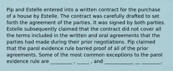 Pip and Estelle entered into a written contract for the purchase of a house by Estelle. The contract was carefully drafted to set forth the agreement of the parties. It was signed by both parties. Estelle subsequently claimed that the contract did not cover all the terms included in the written and oral agreements that the parties had made during their prior negotiations. Pip claimed that the parol evidence rule barred proof of all of the prior agreements. Some of the most common exceptions to the parol evidence rule are _________ , _____ , and ____________ __ ________.