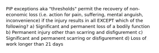 PIP exceptions aka "thresholds" permit the recovery of non-economic loss (i.e. action for pain, suffering, mental anguish, inconvenience) if the injury results in all EXCEPT which of the following? a) Significant and permanent loss of a bodily function b) Permanent injury other than scarring and disfigurement c) Significant and permanent scarring or disfigurement d) Loss of work longer than 21 days