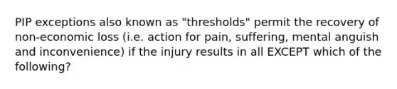 PIP exceptions also known as "thresholds" permit the recovery of non-economic loss (i.e. action for pain, suffering, mental anguish and inconvenience) if the injury results in all EXCEPT which of the following?