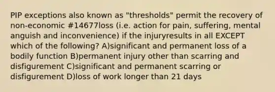 PIP exceptions also known as "thresholds" permit the recovery of non-economic #14677loss (i.e. action for pain, suffering, mental anguish and inconvenience) if the injuryresults in all EXCEPT which of the following? A)significant and permanent loss of a bodily function B)permanent injury other than scarring and disfigurement C)significant and permanent scarring or disfigurement D)loss of work longer than 21 days