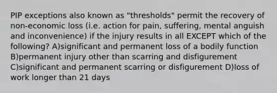 PIP exceptions also known as "thresholds" permit the recovery of non-economic loss (i.e. action for pain, suffering, mental anguish and inconvenience) if the injury results in all EXCEPT which of the following? A)significant and permanent loss of a bodily function B)permanent injury other than scarring and disfigurement C)significant and permanent scarring or disfigurement D)loss of work longer than 21 days