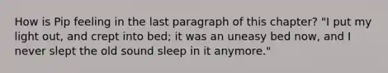 How is Pip feeling in the last paragraph of this chapter? "I put my light out, and crept into bed; it was an uneasy bed now, and I never slept the old sound sleep in it anymore."