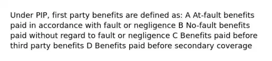 Under PIP, first party benefits are defined as: A At-fault benefits paid in accordance with fault or negligence B No-fault benefits paid without regard to fault or negligence C Benefits paid before third party benefits D Benefits paid before secondary coverage