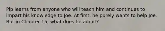 Pip learns from anyone who will teach him and continues to impart his knowledge to Joe. At first, he purely wants to help Joe. But in Chapter 15, what does he admit?