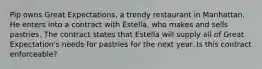 Pip owns Great Expectations, a trendy restaurant in Manhattan. He enters into a contract with Estella, who makes and sells pastries. The contract states that Estella will supply all of Great Expectation's needs for pastries for the next year. Is this contract enforceable?