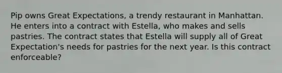 Pip owns Great Expectations, a trendy restaurant in Manhattan. He enters into a contract with Estella, who makes and sells pastries. The contract states that Estella will supply all of Great Expectation's needs for pastries for the next year. Is this contract enforceable?