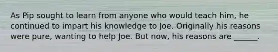 As Pip sought to learn from anyone who would teach him, he continued to impart his knowledge to Joe. Originally his reasons were pure, wanting to help Joe. But now, his reasons are ______.