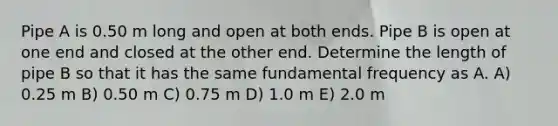 Pipe A is 0.50 m long and open at both ends. Pipe B is open at one end and closed at the other end. Determine the length of pipe B so that it has the same fundamental frequency as A. A) 0.25 m B) 0.50 m C) 0.75 m D) 1.0 m E) 2.0 m