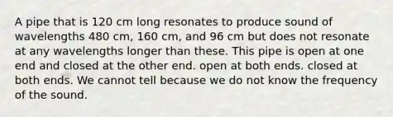 A pipe that is 120 cm long resonates to produce sound of wavelengths 480 cm, 160 cm, and 96 cm but does not resonate at any wavelengths longer than these. This pipe is open at one end and closed at the other end. open at both ends. closed at both ends. We cannot tell because we do not know the frequency of the sound.