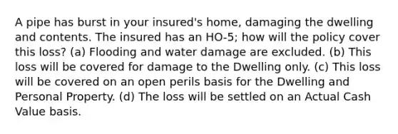 A pipe has burst in your insured's home, damaging the dwelling and contents. The insured has an HO-5; how will the policy cover this loss? (a) Flooding and water damage are excluded. (b) This loss will be covered for damage to the Dwelling only. (c) This loss will be covered on an open perils basis for the Dwelling and Personal Property. (d) The loss will be settled on an Actual Cash Value basis.