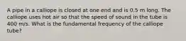 A pipe in a calliope is closed at one end and is 0.5 m long. The calliope uses hot air so that the speed of sound in the tube is 400 m/s. What is the fundamental frequency of the calliope tube?