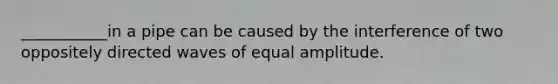 ___________in a pipe can be caused by the interference of two oppositely directed waves of equal amplitude.