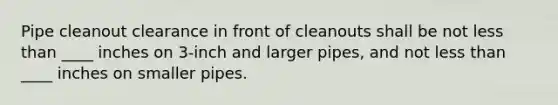 Pipe cleanout clearance in front of cleanouts shall be not less than ____ inches on 3-inch and larger pipes, and not less than ____ inches on smaller pipes.