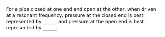 For a pipe closed at one end and open at the other, when driven at a resonant frequency, pressure at the closed end is best represented by ______ and pressure at the open end is best represented by ______.