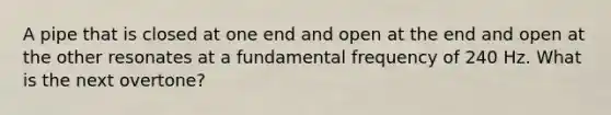 A pipe that is closed at one end and open at the end and open at the other resonates at a fundamental frequency of 240 Hz. What is the next overtone?