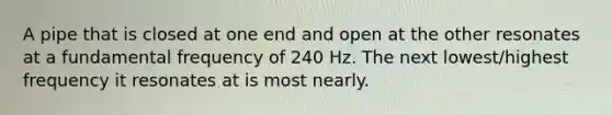 A pipe that is closed at one end and open at the other resonates at a fundamental frequency of 240 Hz. The next lowest/highest frequency it resonates at is most nearly.