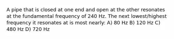 A pipe that is closed at one end and open at the other resonates at the fundamental frequency of 240 Hz. The next lowest/highest frequency it resonates at is most nearly: A) 80 Hz B) 120 Hz C) 480 Hz D) 720 Hz