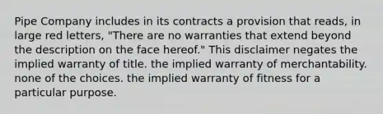 Pipe Company includes in its contracts a provision that reads, in large red letters, "There are no warranties that extend beyond the description on the face hereof." This disclaimer negates the implied warranty of title. the implied warranty of merchantability. none of the choices. the implied warranty of fitness for a particular purpose.