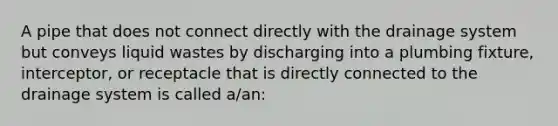 A pipe that does not connect directly with the drainage system but conveys liquid wastes by discharging into a plumbing fixture, interceptor, or receptacle that is directly connected to the drainage system is called a/an: