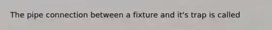 The pipe connection between a fixture and it's trap is called