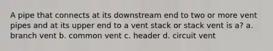 A pipe that connects at its downstream end to two or more vent pipes and at its upper end to a vent stack or stack vent is a? a. branch vent b. common vent c. header d. circuit vent