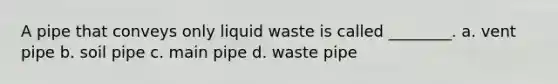 A pipe that conveys only liquid waste is called ________. a. vent pipe b. soil pipe c. main pipe d. waste pipe