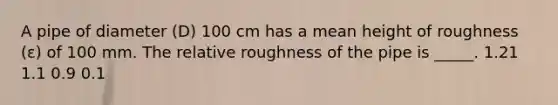 A pipe of diameter (D) 100 cm has a mean height of roughness (ε) of 100 mm. The relative roughness of the pipe is _____. 1.21 1.1 0.9 0.1