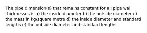 The pipe dimension(s) that remains constant for all pipe wall thicknesses is a) the inside diameter b) the outside diameter c) the mass in kg/square metre d) the inside diameter and standard lengths e) the outside diameter and standard lengths