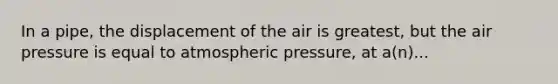 In a pipe, the displacement of the air is greatest, but the air pressure is equal to atmospheric pressure, at a(n)...