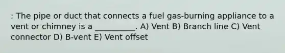 : The pipe or duct that connects a fuel gas-burning appliance to a vent or chimney is a __________. A) Vent B) Branch line C) Vent connector D) B-vent E) Vent offset