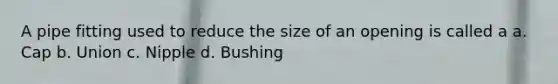 A pipe fitting used to reduce the size of an opening is called a a. Cap b. Union c. Nipple d. Bushing