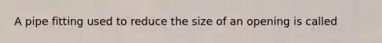 A pipe fitting used to reduce the size of an opening is called