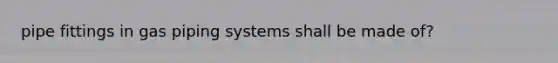 pipe fittings in gas piping systems shall be made of?