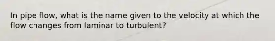 In pipe flow, what is the name given to the velocity at which the flow changes from laminar to turbulent?