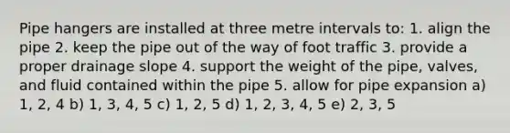 Pipe hangers are installed at three metre intervals to: 1. align the pipe 2. keep the pipe out of the way of foot traffic 3. provide a proper drainage slope 4. support the weight of the pipe, valves, and fluid contained within the pipe 5. allow for pipe expansion a) 1, 2, 4 b) 1, 3, 4, 5 c) 1, 2, 5 d) 1, 2, 3, 4, 5 e) 2, 3, 5