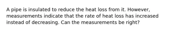 A pipe is insulated to reduce the heat loss from it. However, measurements indicate that the rate of heat loss has increased instead of decreasing. Can the measurements be right?