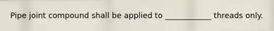 Pipe joint compound shall be applied to ____________ threads only.