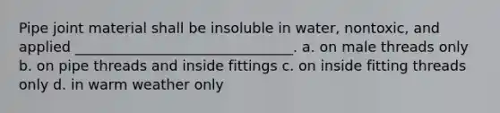 Pipe joint material shall be insoluble in water, nontoxic, and applied _______________________________. a. on male threads only b. on pipe threads and inside fittings c. on inside fitting threads only d. in warm weather only