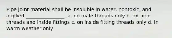 Pipe joint material shall be insoluble in water, nontoxic, and applied ________________. a. on male threads only b. on pipe threads and inside fittings c. on inside fitting threads only d. in warm weather only