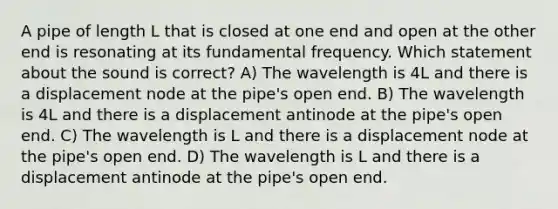 A pipe of length L that is closed at one end and open at the other end is resonating at its fundamental frequency. Which statement about the sound is correct? A) The wavelength is 4L and there is a displacement node at the pipe's open end. B) The wavelength is 4L and there is a displacement antinode at the pipe's open end. C) The wavelength is L and there is a displacement node at the pipe's open end. D) The wavelength is L and there is a displacement antinode at the pipe's open end.