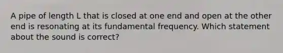 A pipe of length L that is closed at one end and open at the other end is resonating at its fundamental frequency. Which statement about the sound is correct?