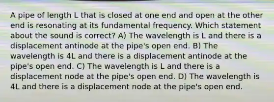 A pipe of length L that is closed at one end and open at the other end is resonating at its fundamental frequency. Which statement about the sound is correct? A) The wavelength is L and there is a displacement antinode at the pipe's open end. B) The wavelength is 4L and there is a displacement antinode at the pipe's open end. C) The wavelength is L and there is a displacement node at the pipe's open end. D) The wavelength is 4L and there is a displacement node at the pipe's open end.